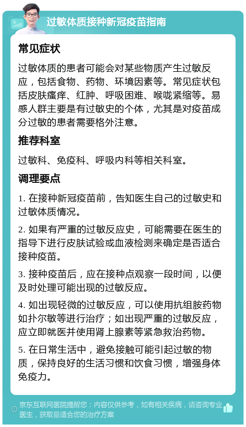 过敏体质接种新冠疫苗指南 常见症状 过敏体质的患者可能会对某些物质产生过敏反应，包括食物、药物、环境因素等。常见症状包括皮肤瘙痒、红肿、呼吸困难、喉咙紧缩等。易感人群主要是有过敏史的个体，尤其是对疫苗成分过敏的患者需要格外注意。 推荐科室 过敏科、免疫科、呼吸内科等相关科室。 调理要点 1. 在接种新冠疫苗前，告知医生自己的过敏史和过敏体质情况。 2. 如果有严重的过敏反应史，可能需要在医生的指导下进行皮肤试验或血液检测来确定是否适合接种疫苗。 3. 接种疫苗后，应在接种点观察一段时间，以便及时处理可能出现的过敏反应。 4. 如出现轻微的过敏反应，可以使用抗组胺药物如扑尔敏等进行治疗；如出现严重的过敏反应，应立即就医并使用肾上腺素等紧急救治药物。 5. 在日常生活中，避免接触可能引起过敏的物质，保持良好的生活习惯和饮食习惯，增强身体免疫力。