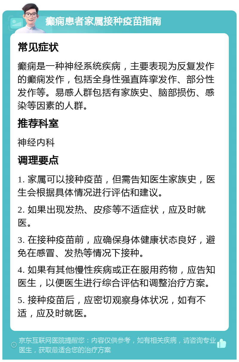 癫痫患者家属接种疫苗指南 常见症状 癫痫是一种神经系统疾病，主要表现为反复发作的癫痫发作，包括全身性强直阵挛发作、部分性发作等。易感人群包括有家族史、脑部损伤、感染等因素的人群。 推荐科室 神经内科 调理要点 1. 家属可以接种疫苗，但需告知医生家族史，医生会根据具体情况进行评估和建议。 2. 如果出现发热、皮疹等不适症状，应及时就医。 3. 在接种疫苗前，应确保身体健康状态良好，避免在感冒、发热等情况下接种。 4. 如果有其他慢性疾病或正在服用药物，应告知医生，以便医生进行综合评估和调整治疗方案。 5. 接种疫苗后，应密切观察身体状况，如有不适，应及时就医。