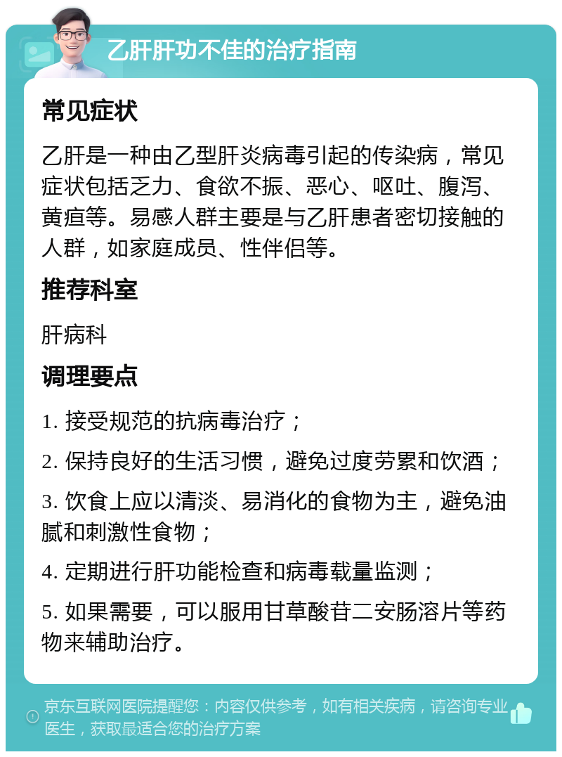 乙肝肝功不佳的治疗指南 常见症状 乙肝是一种由乙型肝炎病毒引起的传染病，常见症状包括乏力、食欲不振、恶心、呕吐、腹泻、黄疸等。易感人群主要是与乙肝患者密切接触的人群，如家庭成员、性伴侣等。 推荐科室 肝病科 调理要点 1. 接受规范的抗病毒治疗； 2. 保持良好的生活习惯，避免过度劳累和饮酒； 3. 饮食上应以清淡、易消化的食物为主，避免油腻和刺激性食物； 4. 定期进行肝功能检查和病毒载量监测； 5. 如果需要，可以服用甘草酸苷二安肠溶片等药物来辅助治疗。