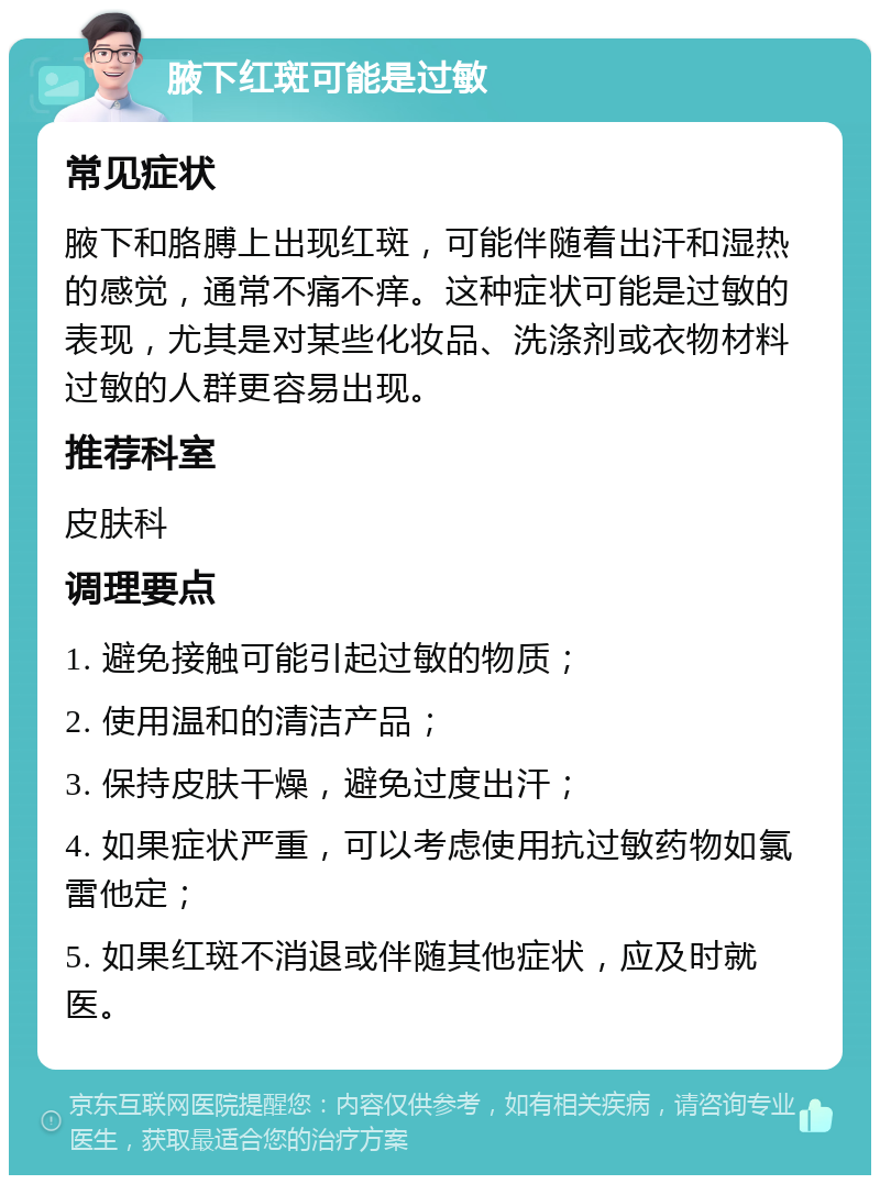 腋下红斑可能是过敏 常见症状 腋下和胳膊上出现红斑，可能伴随着出汗和湿热的感觉，通常不痛不痒。这种症状可能是过敏的表现，尤其是对某些化妆品、洗涤剂或衣物材料过敏的人群更容易出现。 推荐科室 皮肤科 调理要点 1. 避免接触可能引起过敏的物质； 2. 使用温和的清洁产品； 3. 保持皮肤干燥，避免过度出汗； 4. 如果症状严重，可以考虑使用抗过敏药物如氯雷他定； 5. 如果红斑不消退或伴随其他症状，应及时就医。