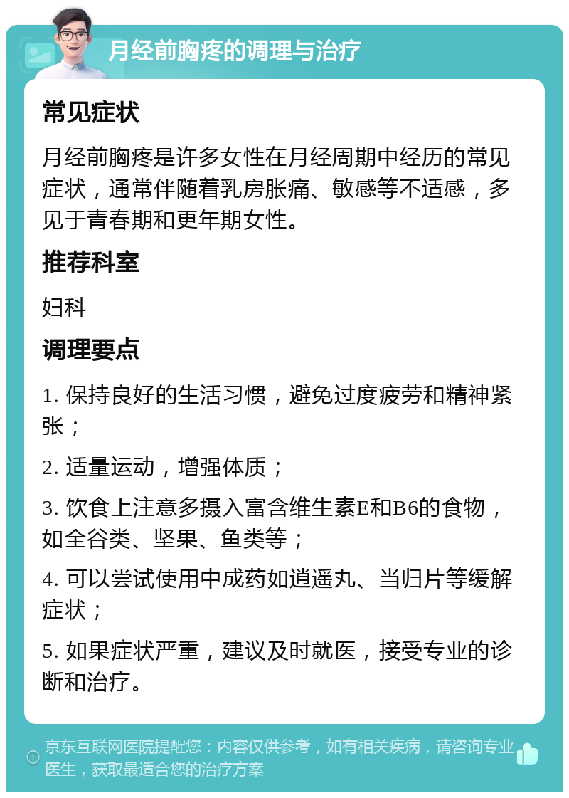 月经前胸疼的调理与治疗 常见症状 月经前胸疼是许多女性在月经周期中经历的常见症状，通常伴随着乳房胀痛、敏感等不适感，多见于青春期和更年期女性。 推荐科室 妇科 调理要点 1. 保持良好的生活习惯，避免过度疲劳和精神紧张； 2. 适量运动，增强体质； 3. 饮食上注意多摄入富含维生素E和B6的食物，如全谷类、坚果、鱼类等； 4. 可以尝试使用中成药如逍遥丸、当归片等缓解症状； 5. 如果症状严重，建议及时就医，接受专业的诊断和治疗。