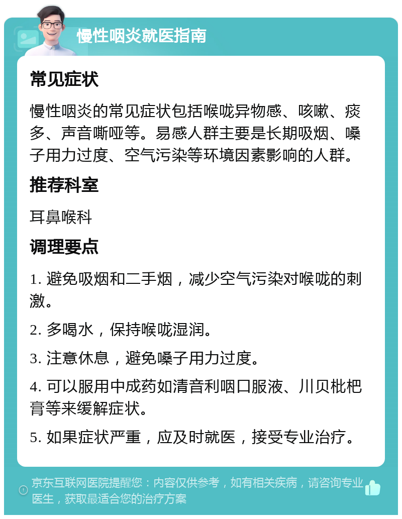 慢性咽炎就医指南 常见症状 慢性咽炎的常见症状包括喉咙异物感、咳嗽、痰多、声音嘶哑等。易感人群主要是长期吸烟、嗓子用力过度、空气污染等环境因素影响的人群。 推荐科室 耳鼻喉科 调理要点 1. 避免吸烟和二手烟，减少空气污染对喉咙的刺激。 2. 多喝水，保持喉咙湿润。 3. 注意休息，避免嗓子用力过度。 4. 可以服用中成药如清音利咽口服液、川贝枇杷膏等来缓解症状。 5. 如果症状严重，应及时就医，接受专业治疗。