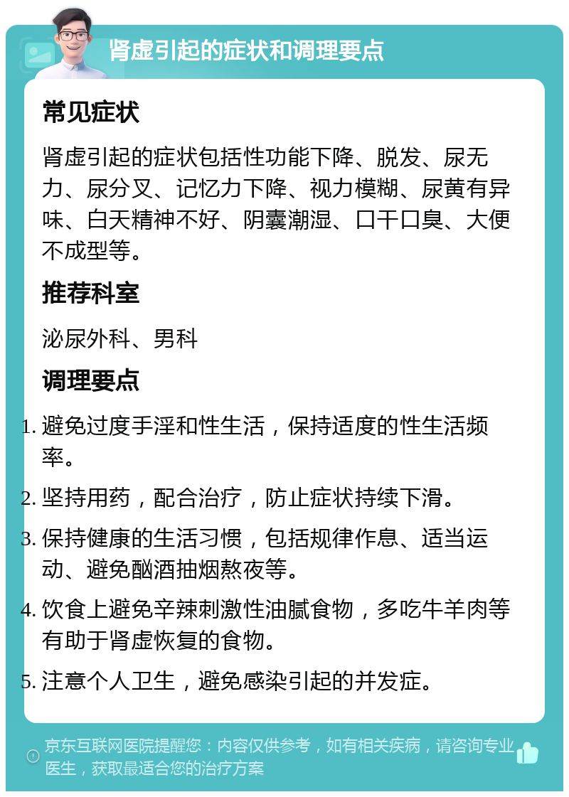 肾虚引起的症状和调理要点 常见症状 肾虚引起的症状包括性功能下降、脱发、尿无力、尿分叉、记忆力下降、视力模糊、尿黄有异味、白天精神不好、阴囊潮湿、口干口臭、大便不成型等。 推荐科室 泌尿外科、男科 调理要点 避免过度手淫和性生活，保持适度的性生活频率。 坚持用药，配合治疗，防止症状持续下滑。 保持健康的生活习惯，包括规律作息、适当运动、避免酗酒抽烟熬夜等。 饮食上避免辛辣刺激性油腻食物，多吃牛羊肉等有助于肾虚恢复的食物。 注意个人卫生，避免感染引起的并发症。