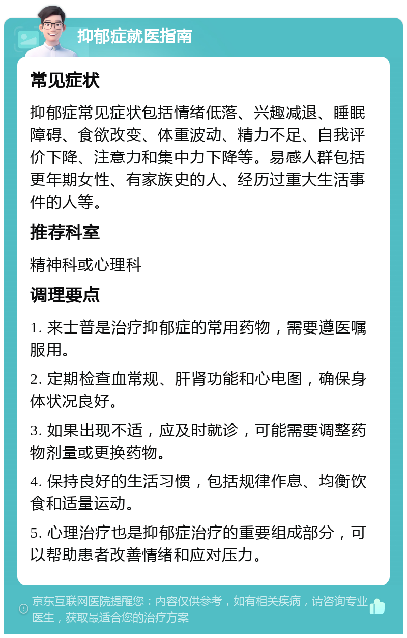 抑郁症就医指南 常见症状 抑郁症常见症状包括情绪低落、兴趣减退、睡眠障碍、食欲改变、体重波动、精力不足、自我评价下降、注意力和集中力下降等。易感人群包括更年期女性、有家族史的人、经历过重大生活事件的人等。 推荐科室 精神科或心理科 调理要点 1. 来士普是治疗抑郁症的常用药物，需要遵医嘱服用。 2. 定期检查血常规、肝肾功能和心电图，确保身体状况良好。 3. 如果出现不适，应及时就诊，可能需要调整药物剂量或更换药物。 4. 保持良好的生活习惯，包括规律作息、均衡饮食和适量运动。 5. 心理治疗也是抑郁症治疗的重要组成部分，可以帮助患者改善情绪和应对压力。