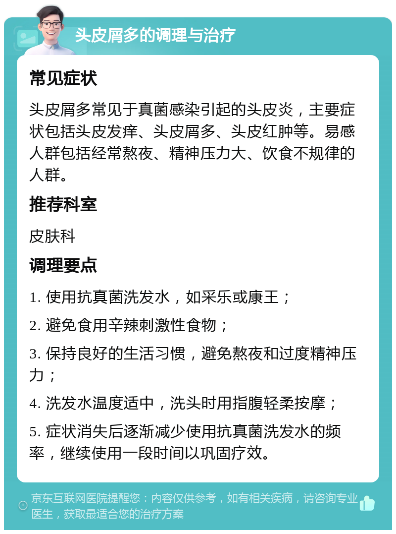 头皮屑多的调理与治疗 常见症状 头皮屑多常见于真菌感染引起的头皮炎，主要症状包括头皮发痒、头皮屑多、头皮红肿等。易感人群包括经常熬夜、精神压力大、饮食不规律的人群。 推荐科室 皮肤科 调理要点 1. 使用抗真菌洗发水，如采乐或康王； 2. 避免食用辛辣刺激性食物； 3. 保持良好的生活习惯，避免熬夜和过度精神压力； 4. 洗发水温度适中，洗头时用指腹轻柔按摩； 5. 症状消失后逐渐减少使用抗真菌洗发水的频率，继续使用一段时间以巩固疗效。