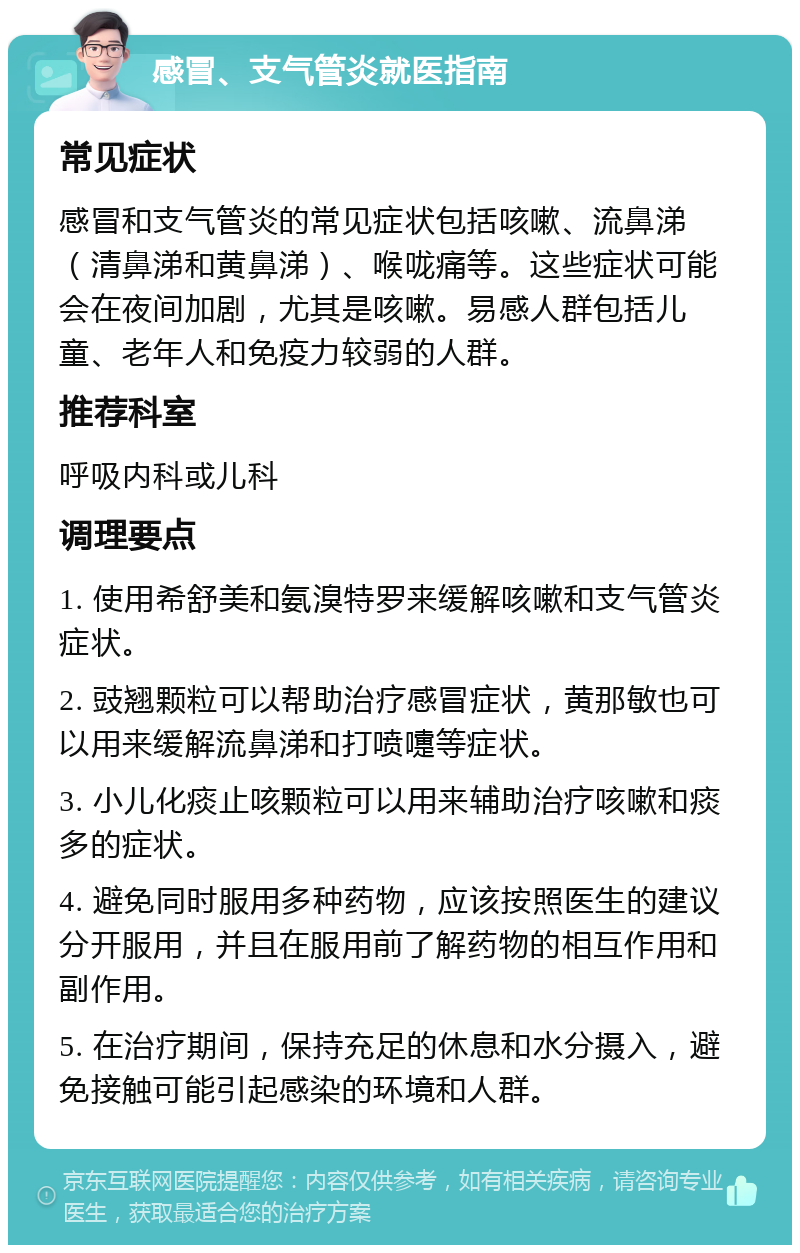 感冒、支气管炎就医指南 常见症状 感冒和支气管炎的常见症状包括咳嗽、流鼻涕（清鼻涕和黄鼻涕）、喉咙痛等。这些症状可能会在夜间加剧，尤其是咳嗽。易感人群包括儿童、老年人和免疫力较弱的人群。 推荐科室 呼吸内科或儿科 调理要点 1. 使用希舒美和氨溴特罗来缓解咳嗽和支气管炎症状。 2. 豉翘颗粒可以帮助治疗感冒症状，黄那敏也可以用来缓解流鼻涕和打喷嚏等症状。 3. 小儿化痰止咳颗粒可以用来辅助治疗咳嗽和痰多的症状。 4. 避免同时服用多种药物，应该按照医生的建议分开服用，并且在服用前了解药物的相互作用和副作用。 5. 在治疗期间，保持充足的休息和水分摄入，避免接触可能引起感染的环境和人群。