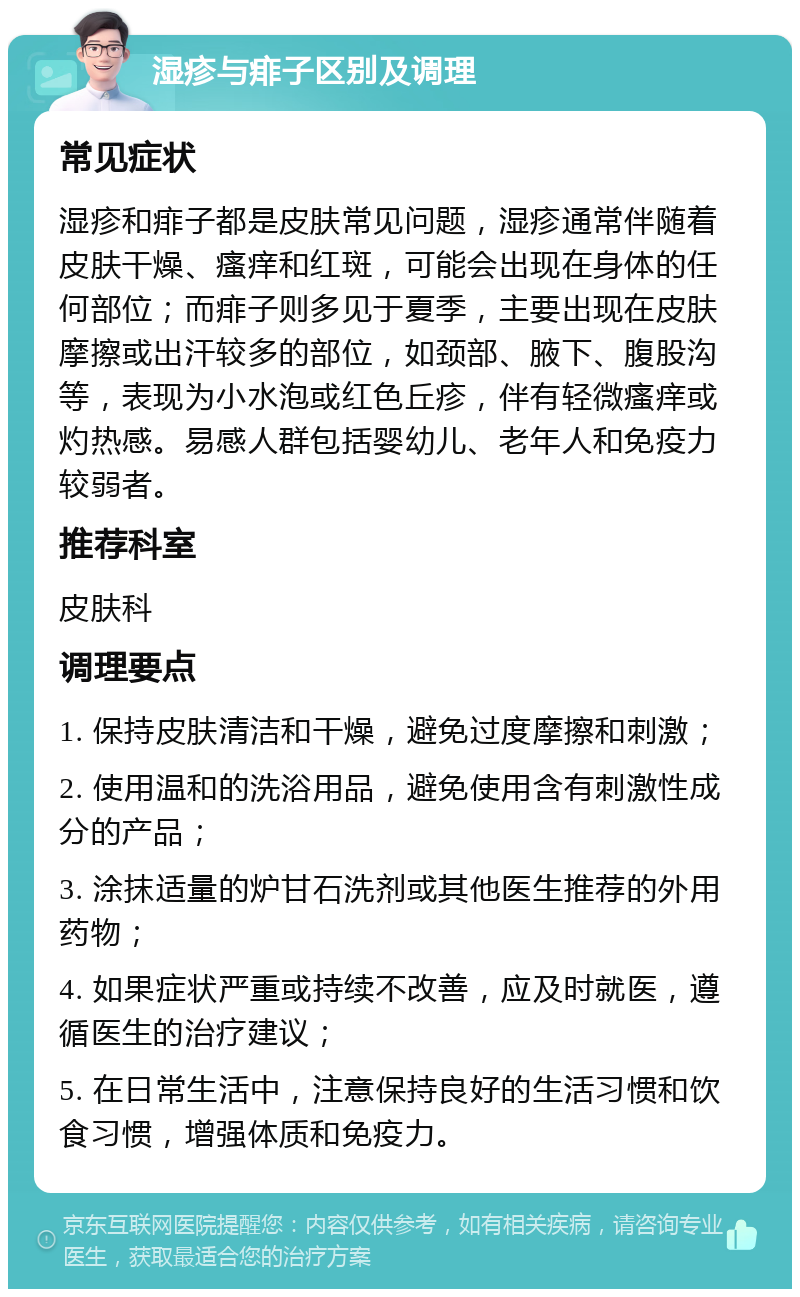 湿疹与痱子区别及调理 常见症状 湿疹和痱子都是皮肤常见问题，湿疹通常伴随着皮肤干燥、瘙痒和红斑，可能会出现在身体的任何部位；而痱子则多见于夏季，主要出现在皮肤摩擦或出汗较多的部位，如颈部、腋下、腹股沟等，表现为小水泡或红色丘疹，伴有轻微瘙痒或灼热感。易感人群包括婴幼儿、老年人和免疫力较弱者。 推荐科室 皮肤科 调理要点 1. 保持皮肤清洁和干燥，避免过度摩擦和刺激； 2. 使用温和的洗浴用品，避免使用含有刺激性成分的产品； 3. 涂抹适量的炉甘石洗剂或其他医生推荐的外用药物； 4. 如果症状严重或持续不改善，应及时就医，遵循医生的治疗建议； 5. 在日常生活中，注意保持良好的生活习惯和饮食习惯，增强体质和免疫力。