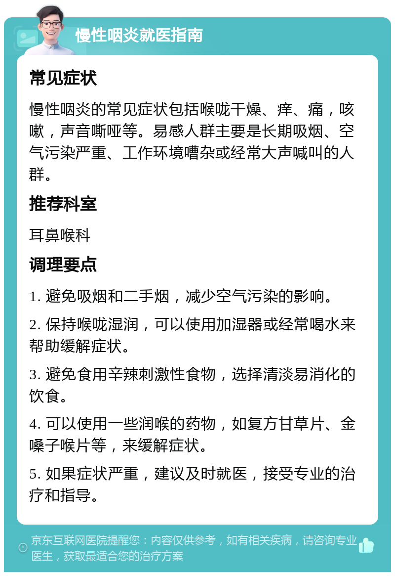 慢性咽炎就医指南 常见症状 慢性咽炎的常见症状包括喉咙干燥、痒、痛，咳嗽，声音嘶哑等。易感人群主要是长期吸烟、空气污染严重、工作环境嘈杂或经常大声喊叫的人群。 推荐科室 耳鼻喉科 调理要点 1. 避免吸烟和二手烟，减少空气污染的影响。 2. 保持喉咙湿润，可以使用加湿器或经常喝水来帮助缓解症状。 3. 避免食用辛辣刺激性食物，选择清淡易消化的饮食。 4. 可以使用一些润喉的药物，如复方甘草片、金嗓子喉片等，来缓解症状。 5. 如果症状严重，建议及时就医，接受专业的治疗和指导。