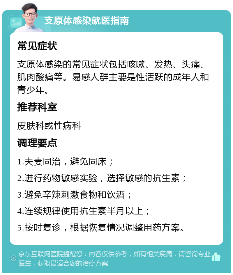 支原体感染就医指南 常见症状 支原体感染的常见症状包括咳嗽、发热、头痛、肌肉酸痛等。易感人群主要是性活跃的成年人和青少年。 推荐科室 皮肤科或性病科 调理要点 1.夫妻同治，避免同床； 2.进行药物敏感实验，选择敏感的抗生素； 3.避免辛辣刺激食物和饮酒； 4.连续规律使用抗生素半月以上； 5.按时复诊，根据恢复情况调整用药方案。