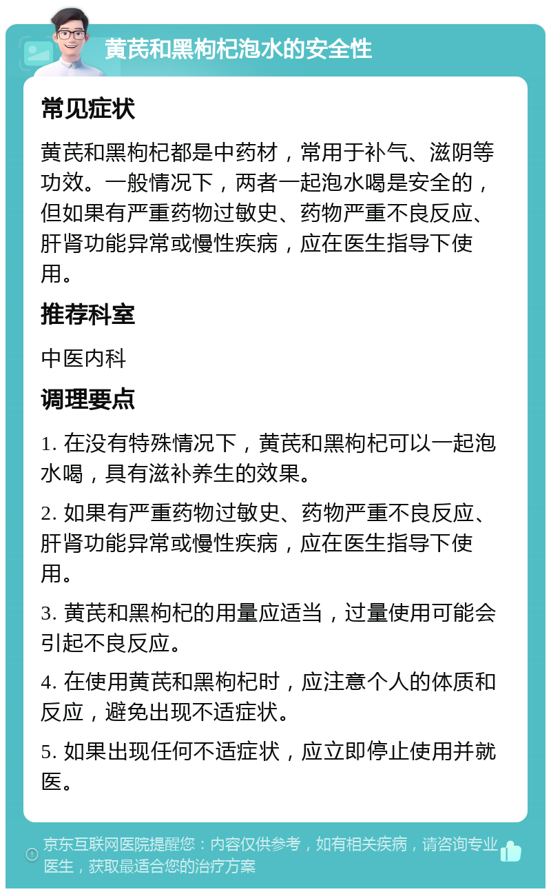 黄芪和黑枸杞泡水的安全性 常见症状 黄芪和黑枸杞都是中药材，常用于补气、滋阴等功效。一般情况下，两者一起泡水喝是安全的，但如果有严重药物过敏史、药物严重不良反应、肝肾功能异常或慢性疾病，应在医生指导下使用。 推荐科室 中医内科 调理要点 1. 在没有特殊情况下，黄芪和黑枸杞可以一起泡水喝，具有滋补养生的效果。 2. 如果有严重药物过敏史、药物严重不良反应、肝肾功能异常或慢性疾病，应在医生指导下使用。 3. 黄芪和黑枸杞的用量应适当，过量使用可能会引起不良反应。 4. 在使用黄芪和黑枸杞时，应注意个人的体质和反应，避免出现不适症状。 5. 如果出现任何不适症状，应立即停止使用并就医。