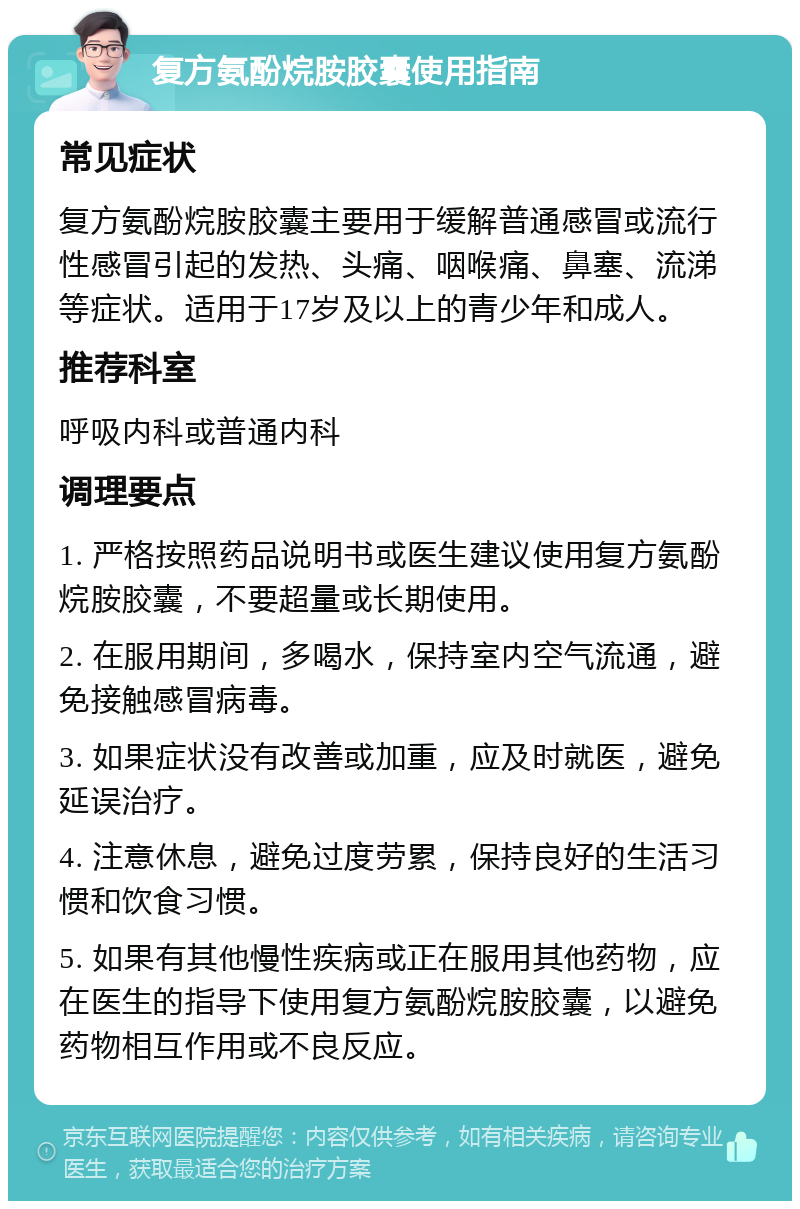 复方氨酚烷胺胶囊使用指南 常见症状 复方氨酚烷胺胶囊主要用于缓解普通感冒或流行性感冒引起的发热、头痛、咽喉痛、鼻塞、流涕等症状。适用于17岁及以上的青少年和成人。 推荐科室 呼吸内科或普通内科 调理要点 1. 严格按照药品说明书或医生建议使用复方氨酚烷胺胶囊，不要超量或长期使用。 2. 在服用期间，多喝水，保持室内空气流通，避免接触感冒病毒。 3. 如果症状没有改善或加重，应及时就医，避免延误治疗。 4. 注意休息，避免过度劳累，保持良好的生活习惯和饮食习惯。 5. 如果有其他慢性疾病或正在服用其他药物，应在医生的指导下使用复方氨酚烷胺胶囊，以避免药物相互作用或不良反应。