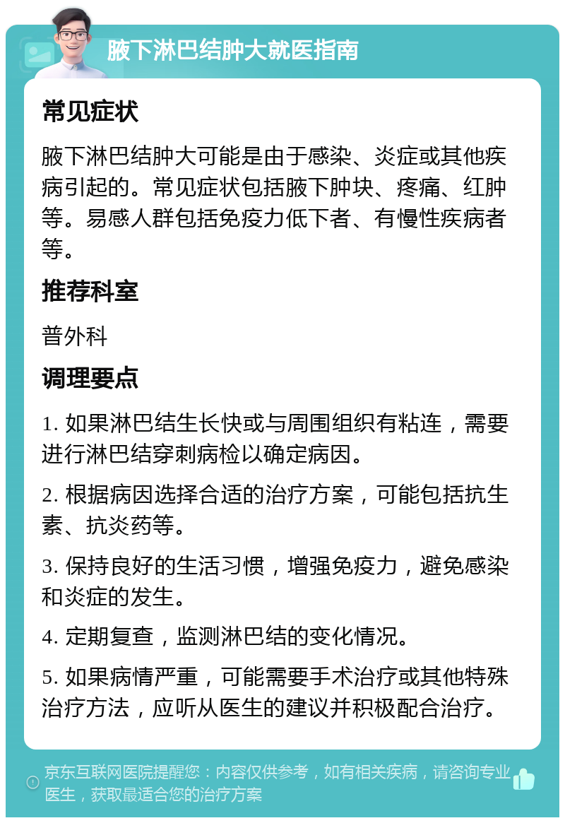 腋下淋巴结肿大就医指南 常见症状 腋下淋巴结肿大可能是由于感染、炎症或其他疾病引起的。常见症状包括腋下肿块、疼痛、红肿等。易感人群包括免疫力低下者、有慢性疾病者等。 推荐科室 普外科 调理要点 1. 如果淋巴结生长快或与周围组织有粘连，需要进行淋巴结穿刺病检以确定病因。 2. 根据病因选择合适的治疗方案，可能包括抗生素、抗炎药等。 3. 保持良好的生活习惯，增强免疫力，避免感染和炎症的发生。 4. 定期复查，监测淋巴结的变化情况。 5. 如果病情严重，可能需要手术治疗或其他特殊治疗方法，应听从医生的建议并积极配合治疗。