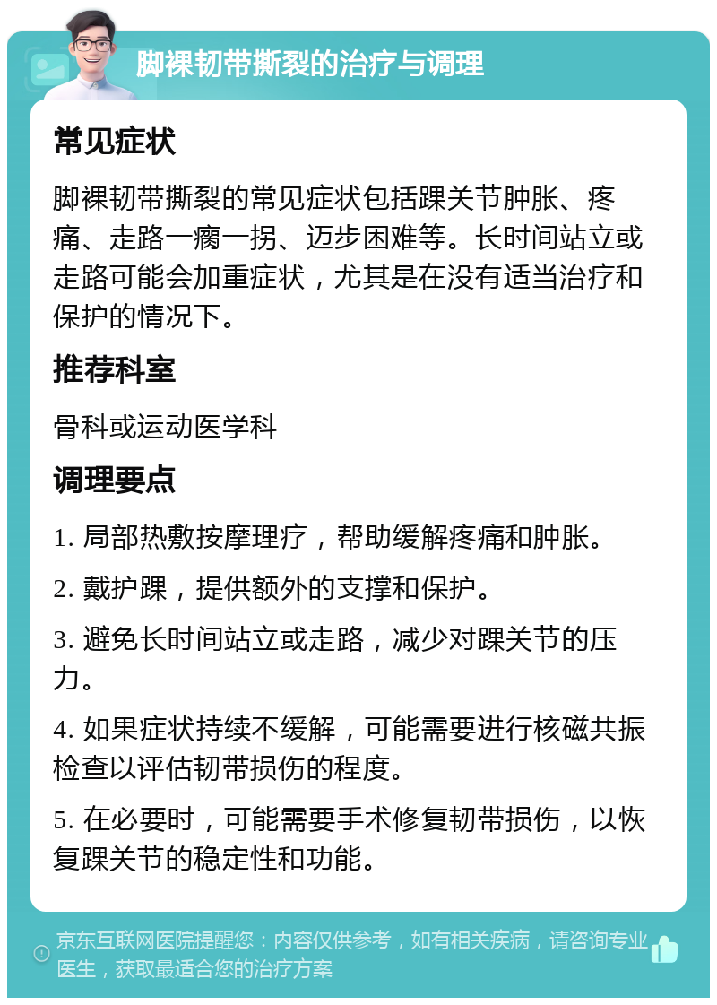 脚裸韧带撕裂的治疗与调理 常见症状 脚裸韧带撕裂的常见症状包括踝关节肿胀、疼痛、走路一瘸一拐、迈步困难等。长时间站立或走路可能会加重症状，尤其是在没有适当治疗和保护的情况下。 推荐科室 骨科或运动医学科 调理要点 1. 局部热敷按摩理疗，帮助缓解疼痛和肿胀。 2. 戴护踝，提供额外的支撑和保护。 3. 避免长时间站立或走路，减少对踝关节的压力。 4. 如果症状持续不缓解，可能需要进行核磁共振检查以评估韧带损伤的程度。 5. 在必要时，可能需要手术修复韧带损伤，以恢复踝关节的稳定性和功能。