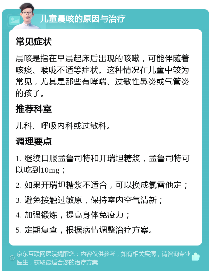 儿童晨咳的原因与治疗 常见症状 晨咳是指在早晨起床后出现的咳嗽，可能伴随着咳痰、喉咙不适等症状。这种情况在儿童中较为常见，尤其是那些有哮喘、过敏性鼻炎或气管炎的孩子。 推荐科室 儿科、呼吸内科或过敏科。 调理要点 1. 继续口服孟鲁司特和开瑞坦糖浆，孟鲁司特可以吃到10mg； 2. 如果开瑞坦糖浆不适合，可以换成氯雷他定； 3. 避免接触过敏原，保持室内空气清新； 4. 加强锻炼，提高身体免疫力； 5. 定期复查，根据病情调整治疗方案。