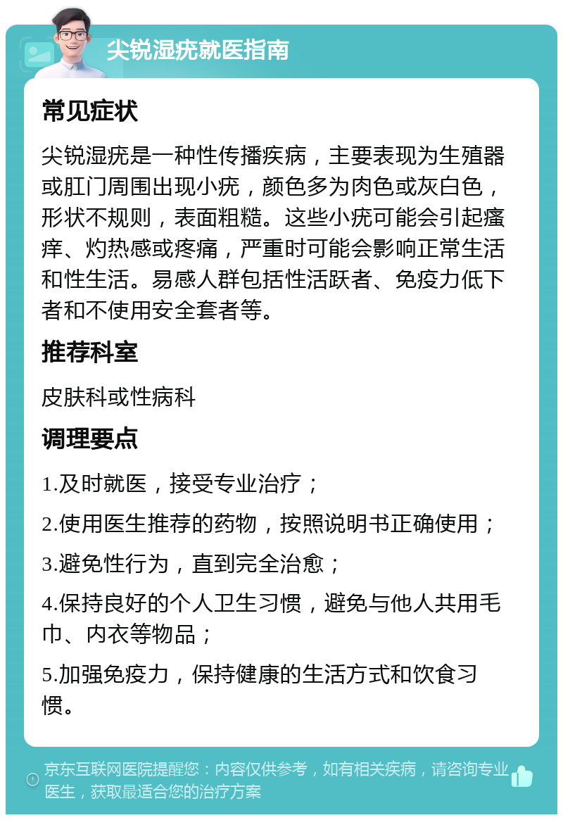 尖锐湿疣就医指南 常见症状 尖锐湿疣是一种性传播疾病，主要表现为生殖器或肛门周围出现小疣，颜色多为肉色或灰白色，形状不规则，表面粗糙。这些小疣可能会引起瘙痒、灼热感或疼痛，严重时可能会影响正常生活和性生活。易感人群包括性活跃者、免疫力低下者和不使用安全套者等。 推荐科室 皮肤科或性病科 调理要点 1.及时就医，接受专业治疗； 2.使用医生推荐的药物，按照说明书正确使用； 3.避免性行为，直到完全治愈； 4.保持良好的个人卫生习惯，避免与他人共用毛巾、内衣等物品； 5.加强免疫力，保持健康的生活方式和饮食习惯。