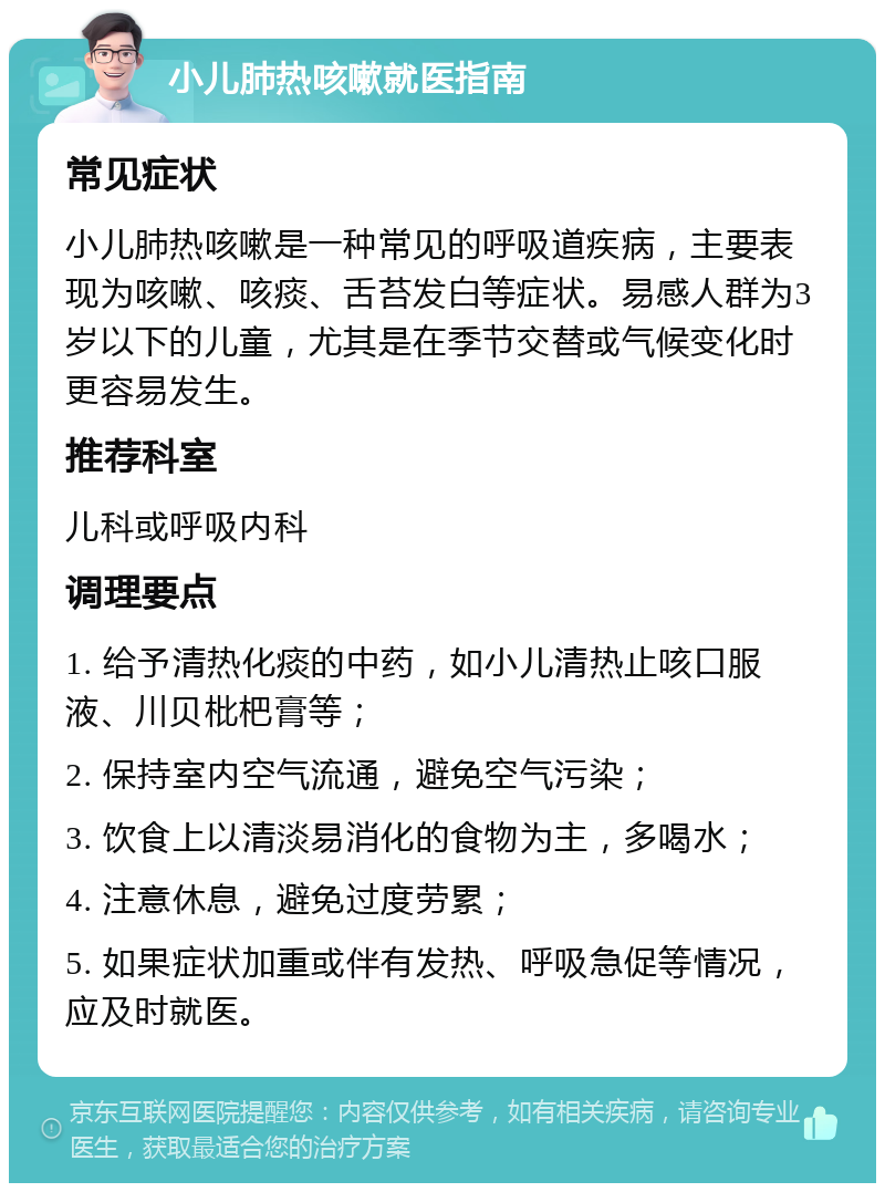 小儿肺热咳嗽就医指南 常见症状 小儿肺热咳嗽是一种常见的呼吸道疾病，主要表现为咳嗽、咳痰、舌苔发白等症状。易感人群为3岁以下的儿童，尤其是在季节交替或气候变化时更容易发生。 推荐科室 儿科或呼吸内科 调理要点 1. 给予清热化痰的中药，如小儿清热止咳口服液、川贝枇杷膏等； 2. 保持室内空气流通，避免空气污染； 3. 饮食上以清淡易消化的食物为主，多喝水； 4. 注意休息，避免过度劳累； 5. 如果症状加重或伴有发热、呼吸急促等情况，应及时就医。