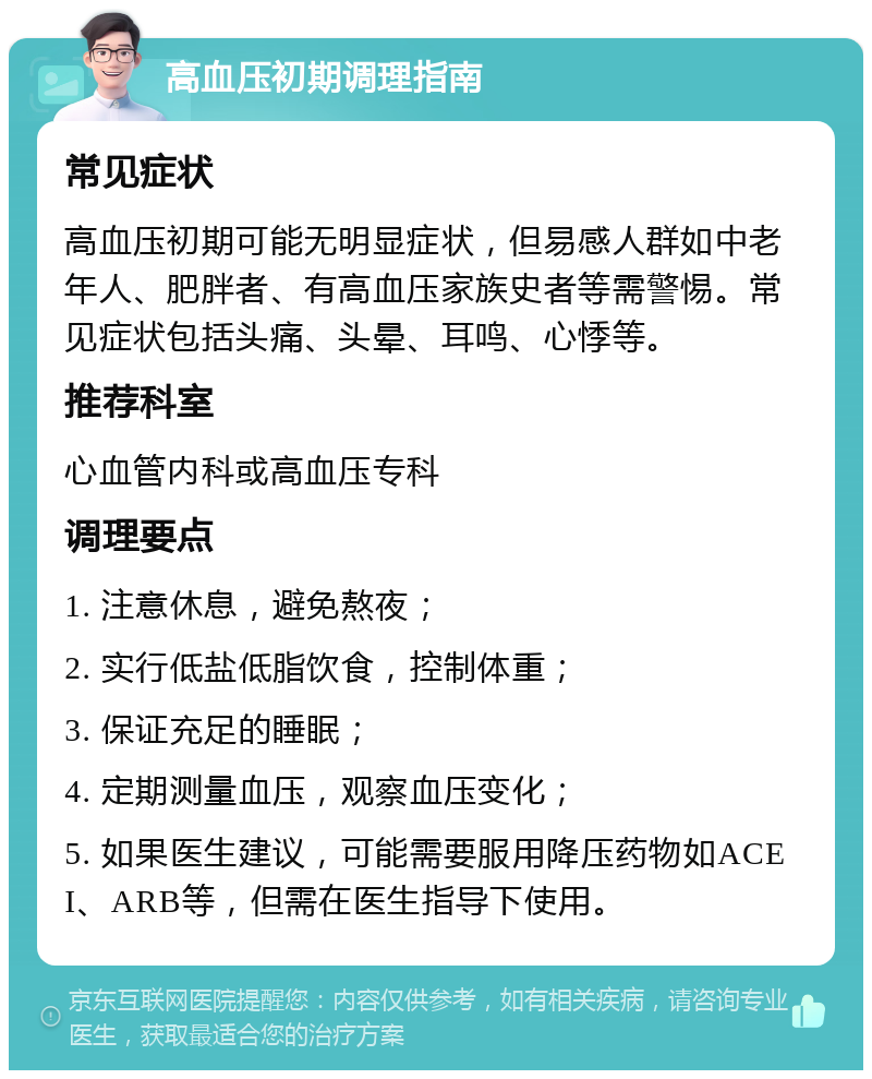 高血压初期调理指南 常见症状 高血压初期可能无明显症状，但易感人群如中老年人、肥胖者、有高血压家族史者等需警惕。常见症状包括头痛、头晕、耳鸣、心悸等。 推荐科室 心血管内科或高血压专科 调理要点 1. 注意休息，避免熬夜； 2. 实行低盐低脂饮食，控制体重； 3. 保证充足的睡眠； 4. 定期测量血压，观察血压变化； 5. 如果医生建议，可能需要服用降压药物如ACEI、ARB等，但需在医生指导下使用。