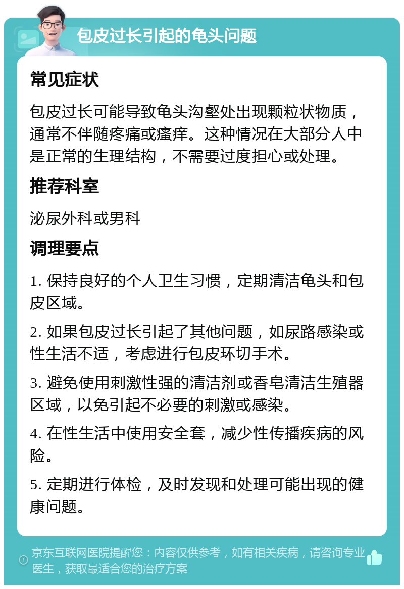 包皮过长引起的龟头问题 常见症状 包皮过长可能导致龟头沟壑处出现颗粒状物质，通常不伴随疼痛或瘙痒。这种情况在大部分人中是正常的生理结构，不需要过度担心或处理。 推荐科室 泌尿外科或男科 调理要点 1. 保持良好的个人卫生习惯，定期清洁龟头和包皮区域。 2. 如果包皮过长引起了其他问题，如尿路感染或性生活不适，考虑进行包皮环切手术。 3. 避免使用刺激性强的清洁剂或香皂清洁生殖器区域，以免引起不必要的刺激或感染。 4. 在性生活中使用安全套，减少性传播疾病的风险。 5. 定期进行体检，及时发现和处理可能出现的健康问题。