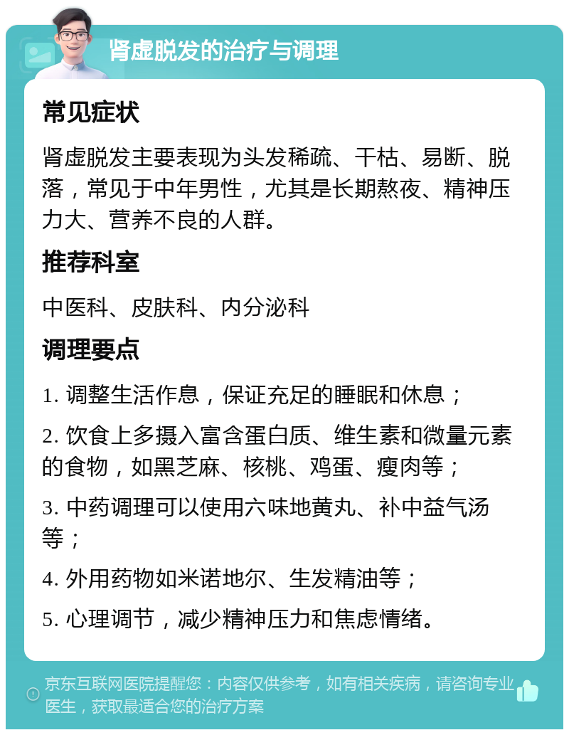 肾虚脱发的治疗与调理 常见症状 肾虚脱发主要表现为头发稀疏、干枯、易断、脱落，常见于中年男性，尤其是长期熬夜、精神压力大、营养不良的人群。 推荐科室 中医科、皮肤科、内分泌科 调理要点 1. 调整生活作息，保证充足的睡眠和休息； 2. 饮食上多摄入富含蛋白质、维生素和微量元素的食物，如黑芝麻、核桃、鸡蛋、瘦肉等； 3. 中药调理可以使用六味地黄丸、补中益气汤等； 4. 外用药物如米诺地尔、生发精油等； 5. 心理调节，减少精神压力和焦虑情绪。