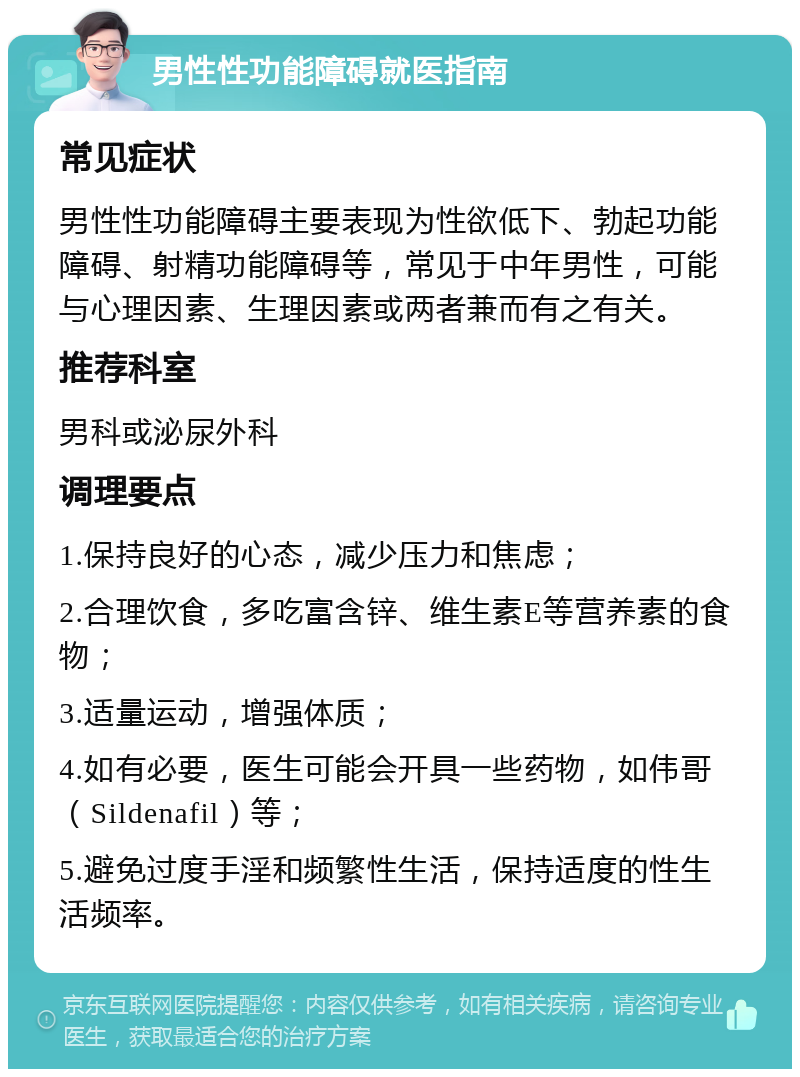 男性性功能障碍就医指南 常见症状 男性性功能障碍主要表现为性欲低下、勃起功能障碍、射精功能障碍等，常见于中年男性，可能与心理因素、生理因素或两者兼而有之有关。 推荐科室 男科或泌尿外科 调理要点 1.保持良好的心态，减少压力和焦虑； 2.合理饮食，多吃富含锌、维生素E等营养素的食物； 3.适量运动，增强体质； 4.如有必要，医生可能会开具一些药物，如伟哥（Sildenafil）等； 5.避免过度手淫和频繁性生活，保持适度的性生活频率。