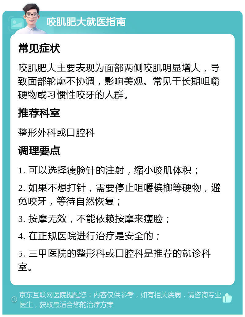 咬肌肥大就医指南 常见症状 咬肌肥大主要表现为面部两侧咬肌明显增大，导致面部轮廓不协调，影响美观。常见于长期咀嚼硬物或习惯性咬牙的人群。 推荐科室 整形外科或口腔科 调理要点 1. 可以选择瘦脸针的注射，缩小咬肌体积； 2. 如果不想打针，需要停止咀嚼槟榔等硬物，避免咬牙，等待自然恢复； 3. 按摩无效，不能依赖按摩来瘦脸； 4. 在正规医院进行治疗是安全的； 5. 三甲医院的整形科或口腔科是推荐的就诊科室。