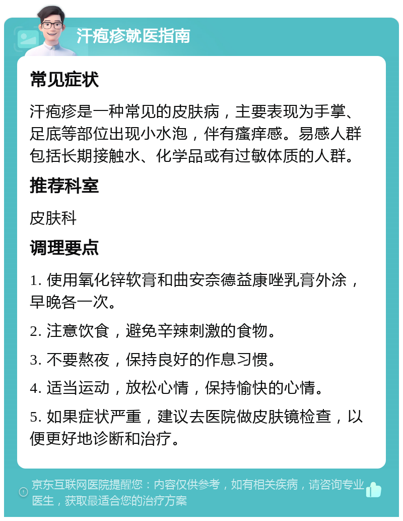 汗疱疹就医指南 常见症状 汗疱疹是一种常见的皮肤病，主要表现为手掌、足底等部位出现小水泡，伴有瘙痒感。易感人群包括长期接触水、化学品或有过敏体质的人群。 推荐科室 皮肤科 调理要点 1. 使用氧化锌软膏和曲安奈德益康唑乳膏外涂，早晚各一次。 2. 注意饮食，避免辛辣刺激的食物。 3. 不要熬夜，保持良好的作息习惯。 4. 适当运动，放松心情，保持愉快的心情。 5. 如果症状严重，建议去医院做皮肤镜检查，以便更好地诊断和治疗。