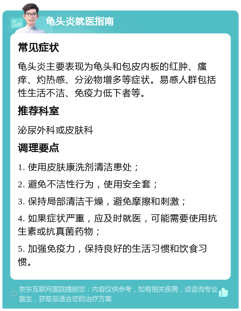 龟头炎就医指南 常见症状 龟头炎主要表现为龟头和包皮内板的红肿、瘙痒、灼热感、分泌物增多等症状。易感人群包括性生活不洁、免疫力低下者等。 推荐科室 泌尿外科或皮肤科 调理要点 1. 使用皮肤康洗剂清洁患处； 2. 避免不洁性行为，使用安全套； 3. 保持局部清洁干燥，避免摩擦和刺激； 4. 如果症状严重，应及时就医，可能需要使用抗生素或抗真菌药物； 5. 加强免疫力，保持良好的生活习惯和饮食习惯。