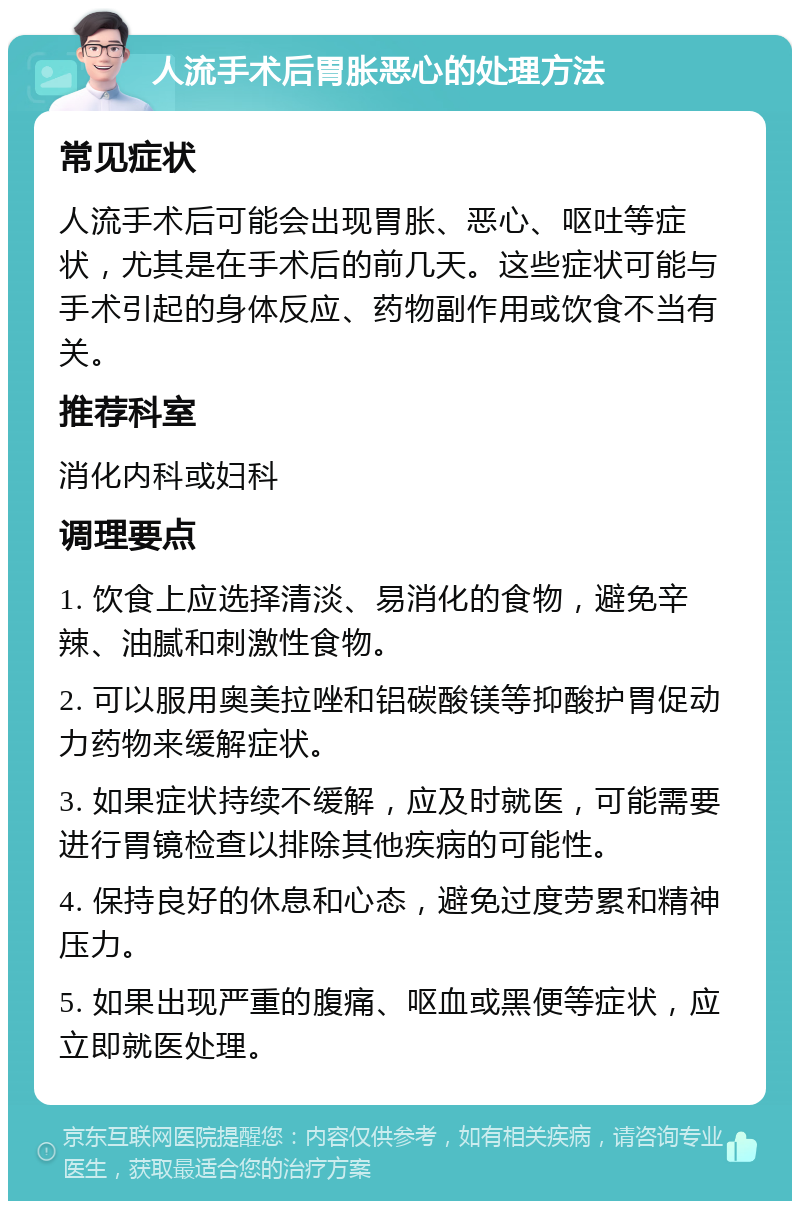 人流手术后胃胀恶心的处理方法 常见症状 人流手术后可能会出现胃胀、恶心、呕吐等症状，尤其是在手术后的前几天。这些症状可能与手术引起的身体反应、药物副作用或饮食不当有关。 推荐科室 消化内科或妇科 调理要点 1. 饮食上应选择清淡、易消化的食物，避免辛辣、油腻和刺激性食物。 2. 可以服用奥美拉唑和铝碳酸镁等抑酸护胃促动力药物来缓解症状。 3. 如果症状持续不缓解，应及时就医，可能需要进行胃镜检查以排除其他疾病的可能性。 4. 保持良好的休息和心态，避免过度劳累和精神压力。 5. 如果出现严重的腹痛、呕血或黑便等症状，应立即就医处理。