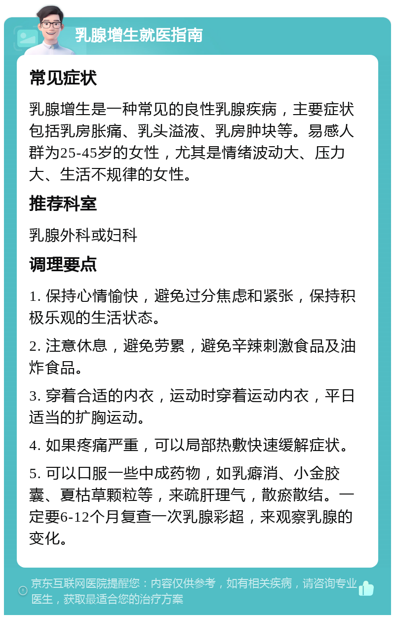 乳腺增生就医指南 常见症状 乳腺增生是一种常见的良性乳腺疾病，主要症状包括乳房胀痛、乳头溢液、乳房肿块等。易感人群为25-45岁的女性，尤其是情绪波动大、压力大、生活不规律的女性。 推荐科室 乳腺外科或妇科 调理要点 1. 保持心情愉快，避免过分焦虑和紧张，保持积极乐观的生活状态。 2. 注意休息，避免劳累，避免辛辣刺激食品及油炸食品。 3. 穿着合适的内衣，运动时穿着运动内衣，平日适当的扩胸运动。 4. 如果疼痛严重，可以局部热敷快速缓解症状。 5. 可以口服一些中成药物，如乳癖消、小金胶囊、夏枯草颗粒等，来疏肝理气，散瘀散结。一定要6-12个月复查一次乳腺彩超，来观察乳腺的变化。