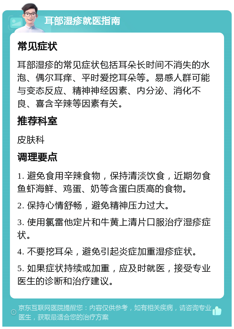 耳部湿疹就医指南 常见症状 耳部湿疹的常见症状包括耳朵长时间不消失的水泡、偶尔耳痒、平时爱挖耳朵等。易感人群可能与变态反应、精神神经因素、内分泌、消化不良、喜含辛辣等因素有关。 推荐科室 皮肤科 调理要点 1. 避免食用辛辣食物，保持清淡饮食，近期勿食鱼虾海鲜、鸡蛋、奶等含蛋白质高的食物。 2. 保持心情舒畅，避免精神压力过大。 3. 使用氯雷他定片和牛黄上清片口服治疗湿疹症状。 4. 不要挖耳朵，避免引起炎症加重湿疹症状。 5. 如果症状持续或加重，应及时就医，接受专业医生的诊断和治疗建议。