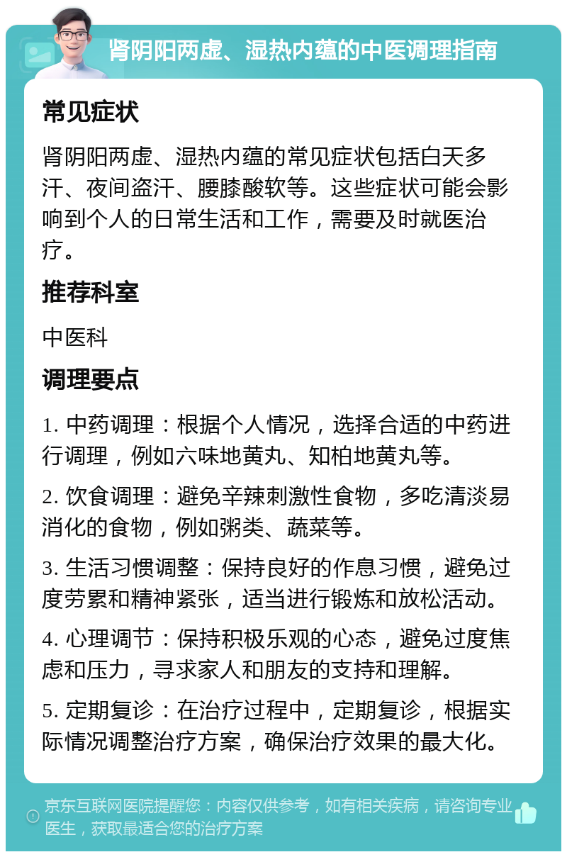 肾阴阳两虚、湿热内蕴的中医调理指南 常见症状 肾阴阳两虚、湿热内蕴的常见症状包括白天多汗、夜间盗汗、腰膝酸软等。这些症状可能会影响到个人的日常生活和工作，需要及时就医治疗。 推荐科室 中医科 调理要点 1. 中药调理：根据个人情况，选择合适的中药进行调理，例如六味地黄丸、知柏地黄丸等。 2. 饮食调理：避免辛辣刺激性食物，多吃清淡易消化的食物，例如粥类、蔬菜等。 3. 生活习惯调整：保持良好的作息习惯，避免过度劳累和精神紧张，适当进行锻炼和放松活动。 4. 心理调节：保持积极乐观的心态，避免过度焦虑和压力，寻求家人和朋友的支持和理解。 5. 定期复诊：在治疗过程中，定期复诊，根据实际情况调整治疗方案，确保治疗效果的最大化。