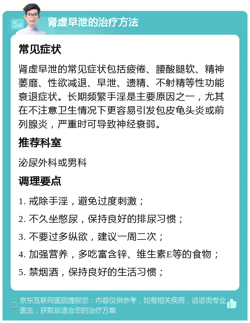 肾虚早泄的治疗方法 常见症状 肾虚早泄的常见症状包括疲倦、腰酸腿软、精神萎靡、性欲减退、早泄、遗精、不射精等性功能衰退症状。长期频繁手淫是主要原因之一，尤其在不注意卫生情况下更容易引发包皮龟头炎或前列腺炎，严重时可导致神经衰弱。 推荐科室 泌尿外科或男科 调理要点 1. 戒除手淫，避免过度刺激； 2. 不久坐憋尿，保持良好的排尿习惯； 3. 不要过多纵欲，建议一周二次； 4. 加强营养，多吃富含锌、维生素E等的食物； 5. 禁烟酒，保持良好的生活习惯；