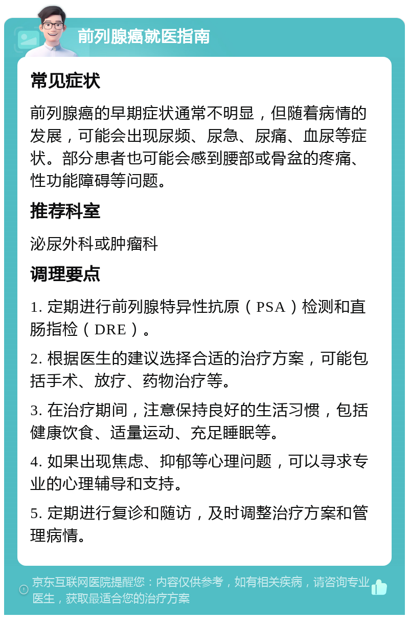 前列腺癌就医指南 常见症状 前列腺癌的早期症状通常不明显，但随着病情的发展，可能会出现尿频、尿急、尿痛、血尿等症状。部分患者也可能会感到腰部或骨盆的疼痛、性功能障碍等问题。 推荐科室 泌尿外科或肿瘤科 调理要点 1. 定期进行前列腺特异性抗原（PSA）检测和直肠指检（DRE）。 2. 根据医生的建议选择合适的治疗方案，可能包括手术、放疗、药物治疗等。 3. 在治疗期间，注意保持良好的生活习惯，包括健康饮食、适量运动、充足睡眠等。 4. 如果出现焦虑、抑郁等心理问题，可以寻求专业的心理辅导和支持。 5. 定期进行复诊和随访，及时调整治疗方案和管理病情。