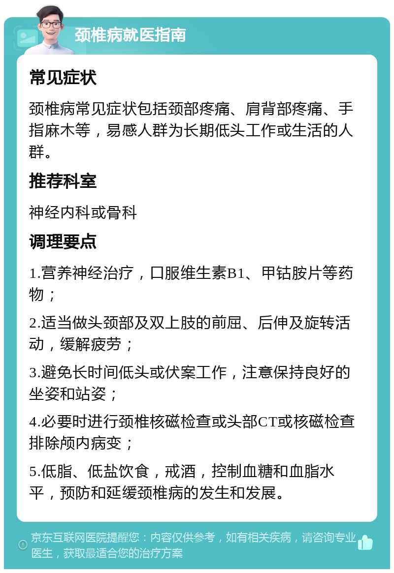 颈椎病就医指南 常见症状 颈椎病常见症状包括颈部疼痛、肩背部疼痛、手指麻木等，易感人群为长期低头工作或生活的人群。 推荐科室 神经内科或骨科 调理要点 1.营养神经治疗，口服维生素B1、甲钴胺片等药物； 2.适当做头颈部及双上肢的前屈、后伸及旋转活动，缓解疲劳； 3.避免长时间低头或伏案工作，注意保持良好的坐姿和站姿； 4.必要时进行颈椎核磁检查或头部CT或核磁检查排除颅内病变； 5.低脂、低盐饮食，戒酒，控制血糖和血脂水平，预防和延缓颈椎病的发生和发展。