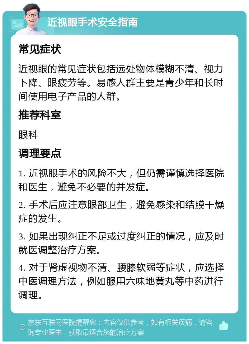 近视眼手术安全指南 常见症状 近视眼的常见症状包括远处物体模糊不清、视力下降、眼疲劳等。易感人群主要是青少年和长时间使用电子产品的人群。 推荐科室 眼科 调理要点 1. 近视眼手术的风险不大，但仍需谨慎选择医院和医生，避免不必要的并发症。 2. 手术后应注意眼部卫生，避免感染和结膜干燥症的发生。 3. 如果出现纠正不足或过度纠正的情况，应及时就医调整治疗方案。 4. 对于肾虚视物不清、腰膝软弱等症状，应选择中医调理方法，例如服用六味地黄丸等中药进行调理。