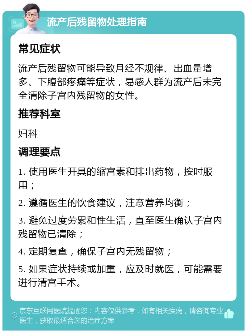 流产后残留物处理指南 常见症状 流产后残留物可能导致月经不规律、出血量增多、下腹部疼痛等症状，易感人群为流产后未完全清除子宫内残留物的女性。 推荐科室 妇科 调理要点 1. 使用医生开具的缩宫素和排出药物，按时服用； 2. 遵循医生的饮食建议，注意营养均衡； 3. 避免过度劳累和性生活，直至医生确认子宫内残留物已清除； 4. 定期复查，确保子宫内无残留物； 5. 如果症状持续或加重，应及时就医，可能需要进行清宫手术。