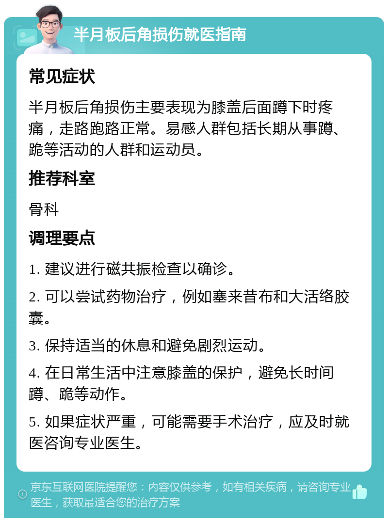 半月板后角损伤就医指南 常见症状 半月板后角损伤主要表现为膝盖后面蹲下时疼痛，走路跑路正常。易感人群包括长期从事蹲、跪等活动的人群和运动员。 推荐科室 骨科 调理要点 1. 建议进行磁共振检查以确诊。 2. 可以尝试药物治疗，例如塞来昔布和大活络胶囊。 3. 保持适当的休息和避免剧烈运动。 4. 在日常生活中注意膝盖的保护，避免长时间蹲、跪等动作。 5. 如果症状严重，可能需要手术治疗，应及时就医咨询专业医生。