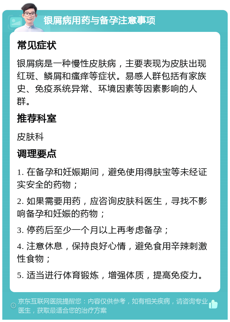 银屑病用药与备孕注意事项 常见症状 银屑病是一种慢性皮肤病，主要表现为皮肤出现红斑、鳞屑和瘙痒等症状。易感人群包括有家族史、免疫系统异常、环境因素等因素影响的人群。 推荐科室 皮肤科 调理要点 1. 在备孕和妊娠期间，避免使用得肤宝等未经证实安全的药物； 2. 如果需要用药，应咨询皮肤科医生，寻找不影响备孕和妊娠的药物； 3. 停药后至少一个月以上再考虑备孕； 4. 注意休息，保持良好心情，避免食用辛辣刺激性食物； 5. 适当进行体育锻炼，增强体质，提高免疫力。