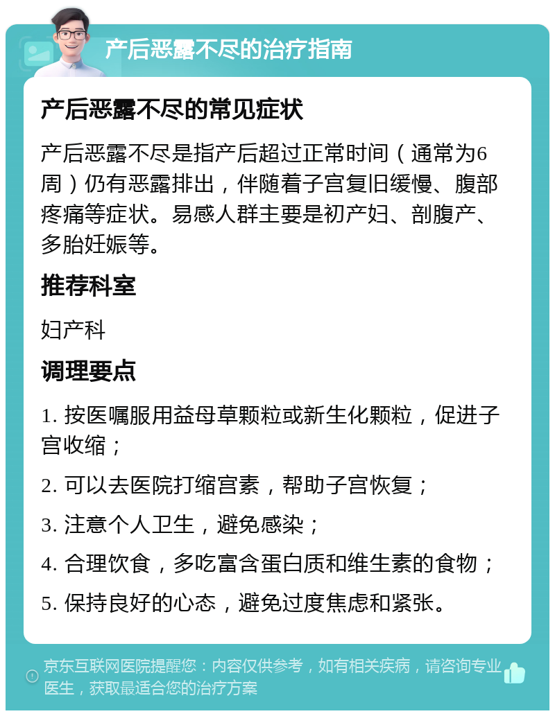 产后恶露不尽的治疗指南 产后恶露不尽的常见症状 产后恶露不尽是指产后超过正常时间（通常为6周）仍有恶露排出，伴随着子宫复旧缓慢、腹部疼痛等症状。易感人群主要是初产妇、剖腹产、多胎妊娠等。 推荐科室 妇产科 调理要点 1. 按医嘱服用益母草颗粒或新生化颗粒，促进子宫收缩； 2. 可以去医院打缩宫素，帮助子宫恢复； 3. 注意个人卫生，避免感染； 4. 合理饮食，多吃富含蛋白质和维生素的食物； 5. 保持良好的心态，避免过度焦虑和紧张。