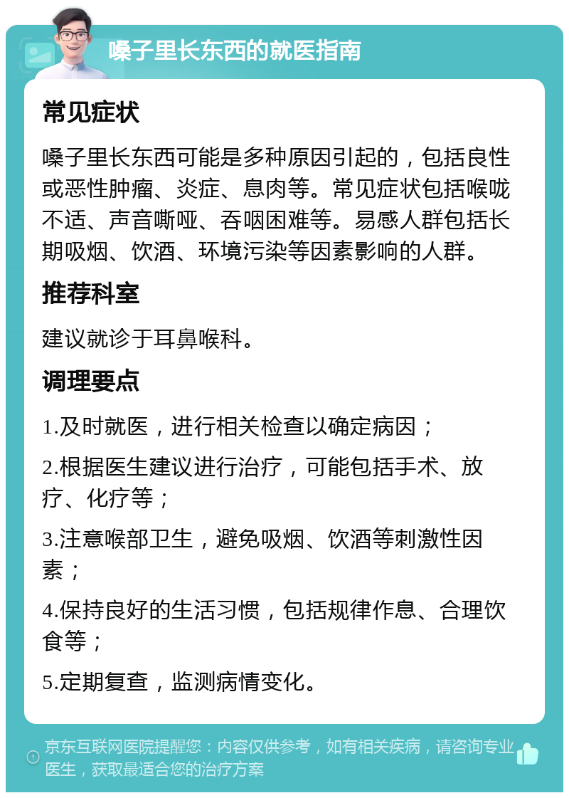 嗓子里长东西的就医指南 常见症状 嗓子里长东西可能是多种原因引起的，包括良性或恶性肿瘤、炎症、息肉等。常见症状包括喉咙不适、声音嘶哑、吞咽困难等。易感人群包括长期吸烟、饮酒、环境污染等因素影响的人群。 推荐科室 建议就诊于耳鼻喉科。 调理要点 1.及时就医，进行相关检查以确定病因； 2.根据医生建议进行治疗，可能包括手术、放疗、化疗等； 3.注意喉部卫生，避免吸烟、饮酒等刺激性因素； 4.保持良好的生活习惯，包括规律作息、合理饮食等； 5.定期复查，监测病情变化。