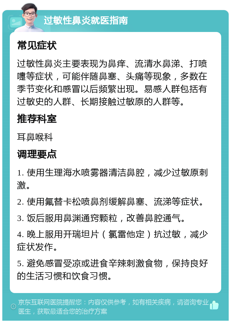 过敏性鼻炎就医指南 常见症状 过敏性鼻炎主要表现为鼻痒、流清水鼻涕、打喷嚏等症状，可能伴随鼻塞、头痛等现象，多数在季节变化和感冒以后频繁出现。易感人群包括有过敏史的人群、长期接触过敏原的人群等。 推荐科室 耳鼻喉科 调理要点 1. 使用生理海水喷雾器清洁鼻腔，减少过敏原刺激。 2. 使用氟替卡松喷鼻剂缓解鼻塞、流涕等症状。 3. 饭后服用鼻渊通窍颗粒，改善鼻腔通气。 4. 晚上服用开瑞坦片（氯雷他定）抗过敏，减少症状发作。 5. 避免感冒受凉或进食辛辣刺激食物，保持良好的生活习惯和饮食习惯。