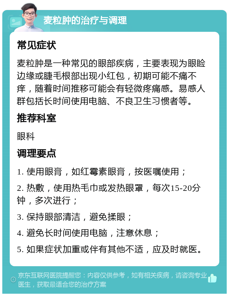 麦粒肿的治疗与调理 常见症状 麦粒肿是一种常见的眼部疾病，主要表现为眼睑边缘或睫毛根部出现小红包，初期可能不痛不痒，随着时间推移可能会有轻微疼痛感。易感人群包括长时间使用电脑、不良卫生习惯者等。 推荐科室 眼科 调理要点 1. 使用眼膏，如红霉素眼膏，按医嘱使用； 2. 热敷，使用热毛巾或发热眼罩，每次15-20分钟，多次进行； 3. 保持眼部清洁，避免揉眼； 4. 避免长时间使用电脑，注意休息； 5. 如果症状加重或伴有其他不适，应及时就医。