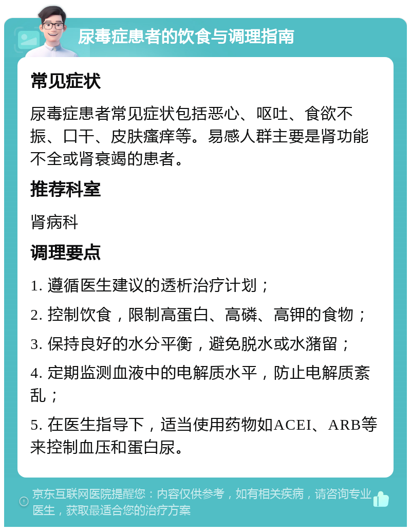 尿毒症患者的饮食与调理指南 常见症状 尿毒症患者常见症状包括恶心、呕吐、食欲不振、口干、皮肤瘙痒等。易感人群主要是肾功能不全或肾衰竭的患者。 推荐科室 肾病科 调理要点 1. 遵循医生建议的透析治疗计划； 2. 控制饮食，限制高蛋白、高磷、高钾的食物； 3. 保持良好的水分平衡，避免脱水或水潴留； 4. 定期监测血液中的电解质水平，防止电解质紊乱； 5. 在医生指导下，适当使用药物如ACEI、ARB等来控制血压和蛋白尿。