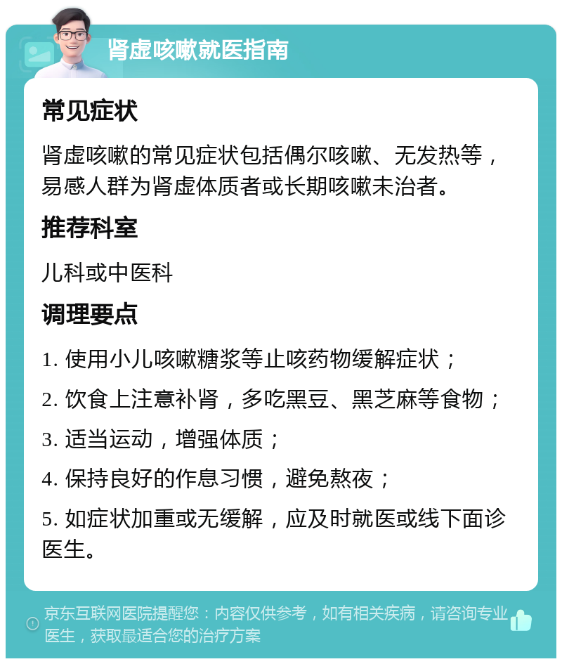 肾虚咳嗽就医指南 常见症状 肾虚咳嗽的常见症状包括偶尔咳嗽、无发热等，易感人群为肾虚体质者或长期咳嗽未治者。 推荐科室 儿科或中医科 调理要点 1. 使用小儿咳嗽糖浆等止咳药物缓解症状； 2. 饮食上注意补肾，多吃黑豆、黑芝麻等食物； 3. 适当运动，增强体质； 4. 保持良好的作息习惯，避免熬夜； 5. 如症状加重或无缓解，应及时就医或线下面诊医生。