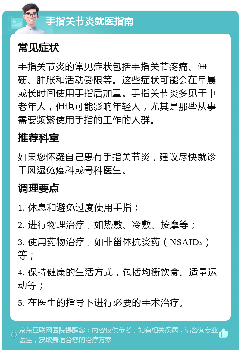 手指关节炎就医指南 常见症状 手指关节炎的常见症状包括手指关节疼痛、僵硬、肿胀和活动受限等。这些症状可能会在早晨或长时间使用手指后加重。手指关节炎多见于中老年人，但也可能影响年轻人，尤其是那些从事需要频繁使用手指的工作的人群。 推荐科室 如果您怀疑自己患有手指关节炎，建议尽快就诊于风湿免疫科或骨科医生。 调理要点 1. 休息和避免过度使用手指； 2. 进行物理治疗，如热敷、冷敷、按摩等； 3. 使用药物治疗，如非甾体抗炎药（NSAIDs）等； 4. 保持健康的生活方式，包括均衡饮食、适量运动等； 5. 在医生的指导下进行必要的手术治疗。