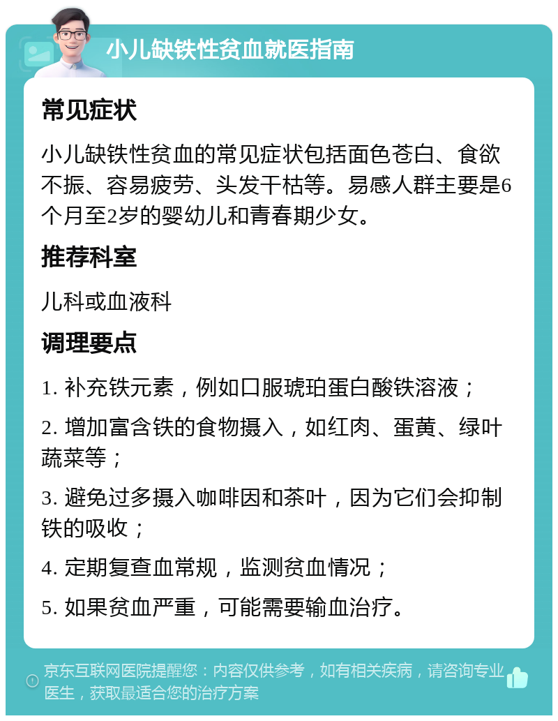 小儿缺铁性贫血就医指南 常见症状 小儿缺铁性贫血的常见症状包括面色苍白、食欲不振、容易疲劳、头发干枯等。易感人群主要是6个月至2岁的婴幼儿和青春期少女。 推荐科室 儿科或血液科 调理要点 1. 补充铁元素，例如口服琥珀蛋白酸铁溶液； 2. 增加富含铁的食物摄入，如红肉、蛋黄、绿叶蔬菜等； 3. 避免过多摄入咖啡因和茶叶，因为它们会抑制铁的吸收； 4. 定期复查血常规，监测贫血情况； 5. 如果贫血严重，可能需要输血治疗。