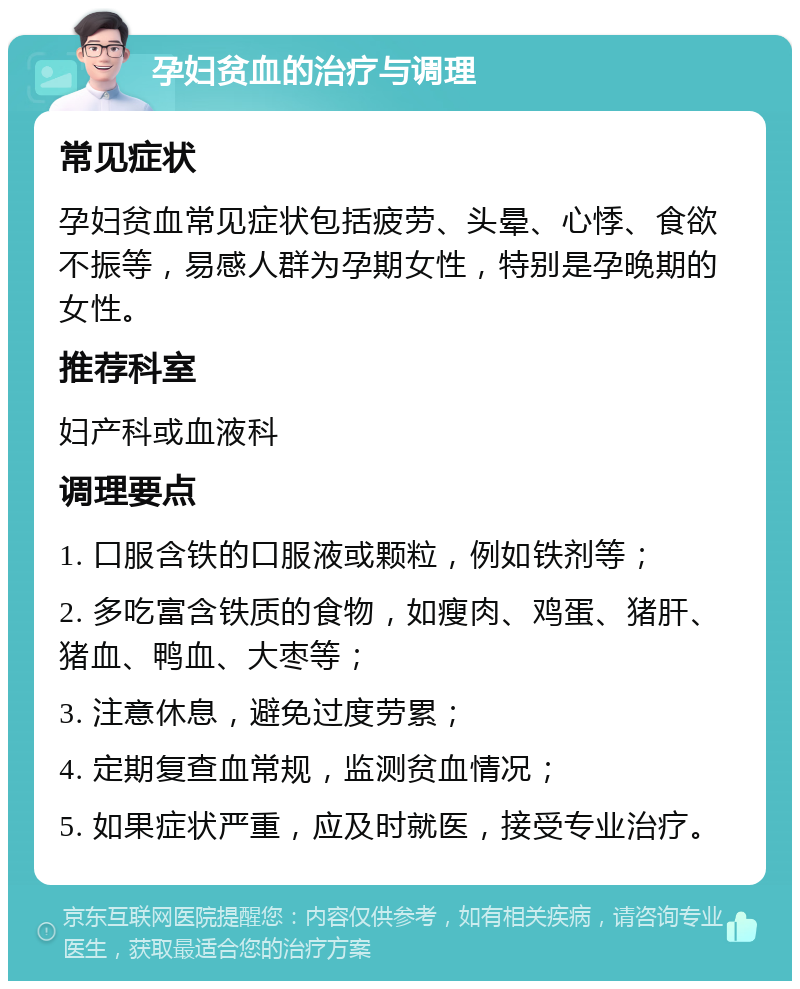 孕妇贫血的治疗与调理 常见症状 孕妇贫血常见症状包括疲劳、头晕、心悸、食欲不振等，易感人群为孕期女性，特别是孕晚期的女性。 推荐科室 妇产科或血液科 调理要点 1. 口服含铁的口服液或颗粒，例如铁剂等； 2. 多吃富含铁质的食物，如瘦肉、鸡蛋、猪肝、猪血、鸭血、大枣等； 3. 注意休息，避免过度劳累； 4. 定期复查血常规，监测贫血情况； 5. 如果症状严重，应及时就医，接受专业治疗。