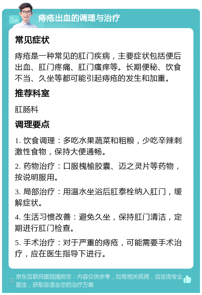 痔疮出血的调理与治疗 常见症状 痔疮是一种常见的肛门疾病，主要症状包括便后出血、肛门疼痛、肛门瘙痒等。长期便秘、饮食不当、久坐等都可能引起痔疮的发生和加重。 推荐科室 肛肠科 调理要点 1. 饮食调理：多吃水果蔬菜和粗粮，少吃辛辣刺激性食物，保持大便通畅。 2. 药物治疗：口服槐榆胶囊、迈之灵片等药物，按说明服用。 3. 局部治疗：用温水坐浴后肛泰栓纳入肛门，缓解症状。 4. 生活习惯改善：避免久坐，保持肛门清洁，定期进行肛门检查。 5. 手术治疗：对于严重的痔疮，可能需要手术治疗，应在医生指导下进行。