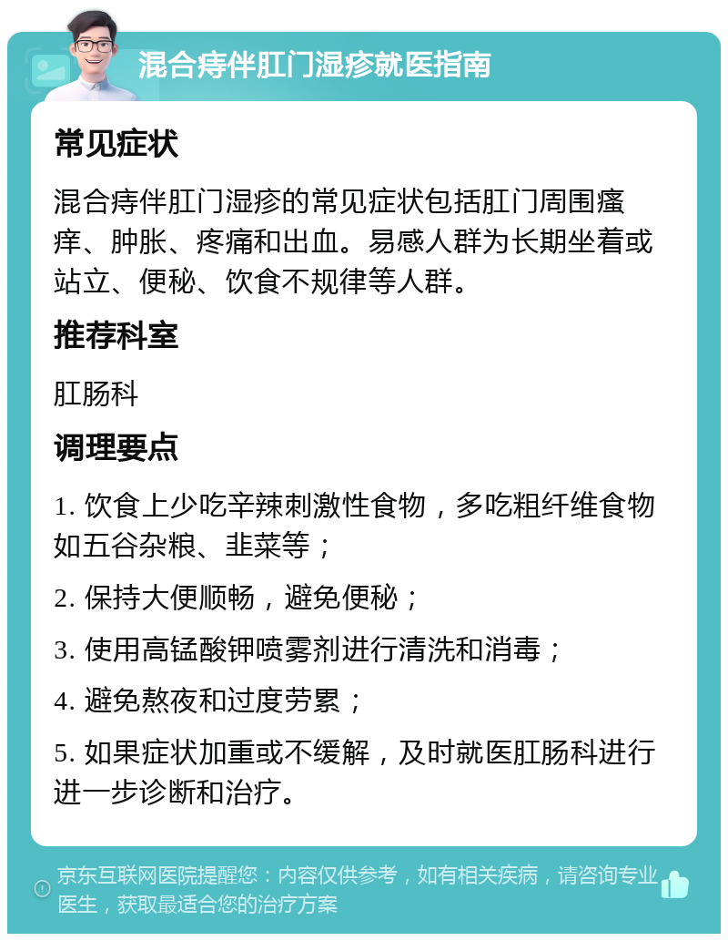 混合痔伴肛门湿疹就医指南 常见症状 混合痔伴肛门湿疹的常见症状包括肛门周围瘙痒、肿胀、疼痛和出血。易感人群为长期坐着或站立、便秘、饮食不规律等人群。 推荐科室 肛肠科 调理要点 1. 饮食上少吃辛辣刺激性食物，多吃粗纤维食物如五谷杂粮、韭菜等； 2. 保持大便顺畅，避免便秘； 3. 使用高锰酸钾喷雾剂进行清洗和消毒； 4. 避免熬夜和过度劳累； 5. 如果症状加重或不缓解，及时就医肛肠科进行进一步诊断和治疗。