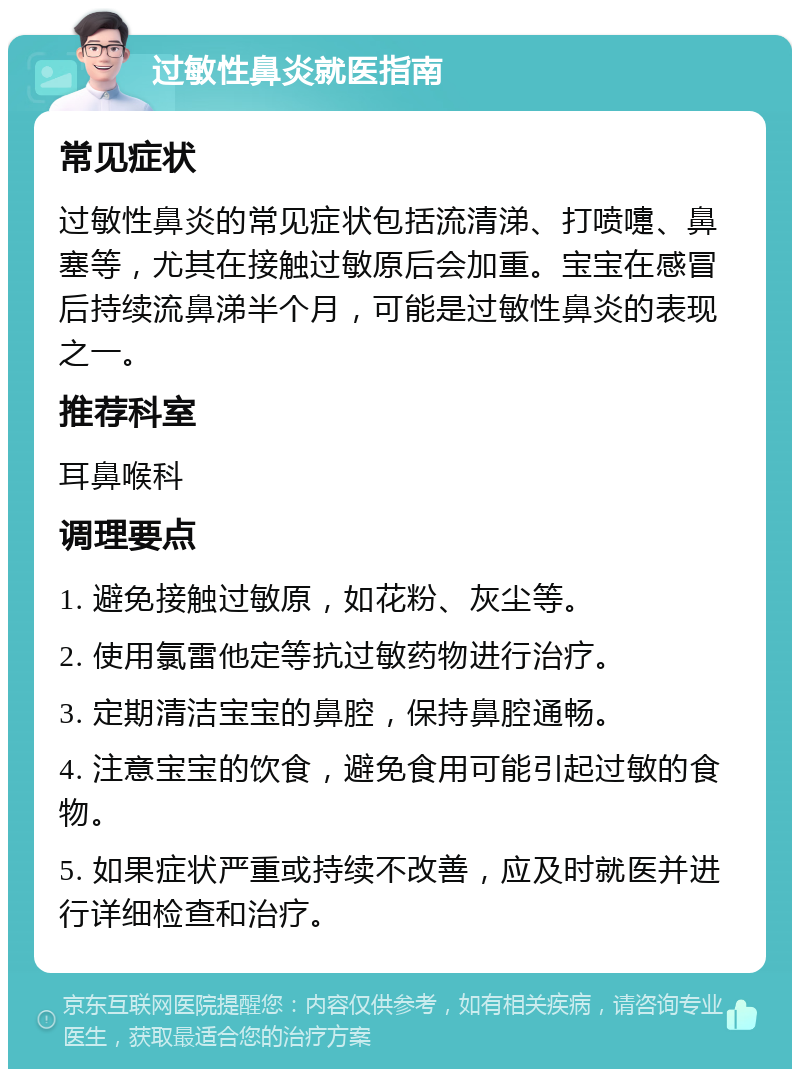 过敏性鼻炎就医指南 常见症状 过敏性鼻炎的常见症状包括流清涕、打喷嚏、鼻塞等，尤其在接触过敏原后会加重。宝宝在感冒后持续流鼻涕半个月，可能是过敏性鼻炎的表现之一。 推荐科室 耳鼻喉科 调理要点 1. 避免接触过敏原，如花粉、灰尘等。 2. 使用氯雷他定等抗过敏药物进行治疗。 3. 定期清洁宝宝的鼻腔，保持鼻腔通畅。 4. 注意宝宝的饮食，避免食用可能引起过敏的食物。 5. 如果症状严重或持续不改善，应及时就医并进行详细检查和治疗。